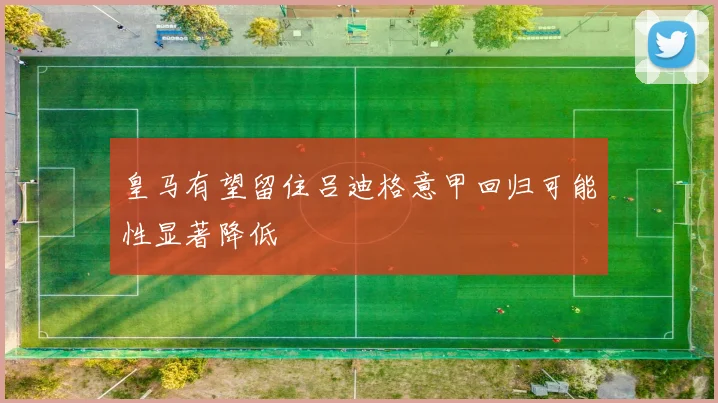 皇马有望留住吕迪格意甲回归可能性显著降低