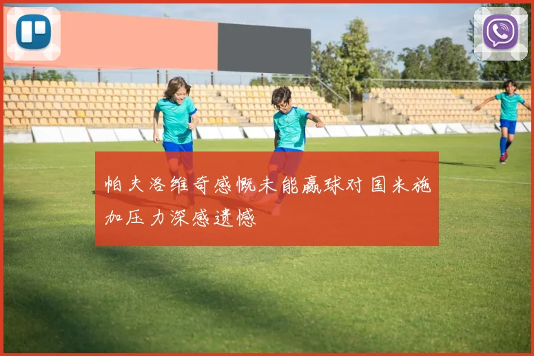 帕夫洛维奇感慨未能赢球对国米施加压力深感遗憾
