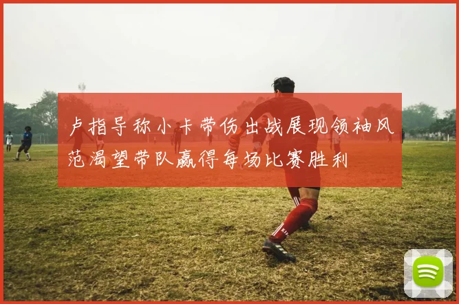 卢指导称小卡带伤出战展现领袖风范渴望带队赢得每场比赛胜利