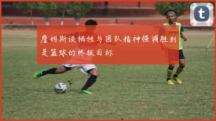 詹姆斯谈牺牲与团队精神强调胜利是篮球的终极目标