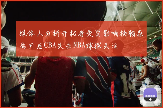 媒体人分析开拓者受罚影响杨瀚森离开后CBA失去NBA球探关注