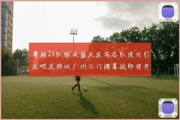 粤超21队球衣盛大发布各队设计引发吧友热议广州江门揭幕战即将开启