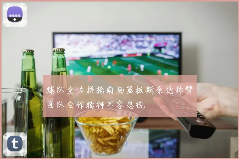 球队全力拼抢前场篮板斯奈德称赞团队合作精神不容忽视