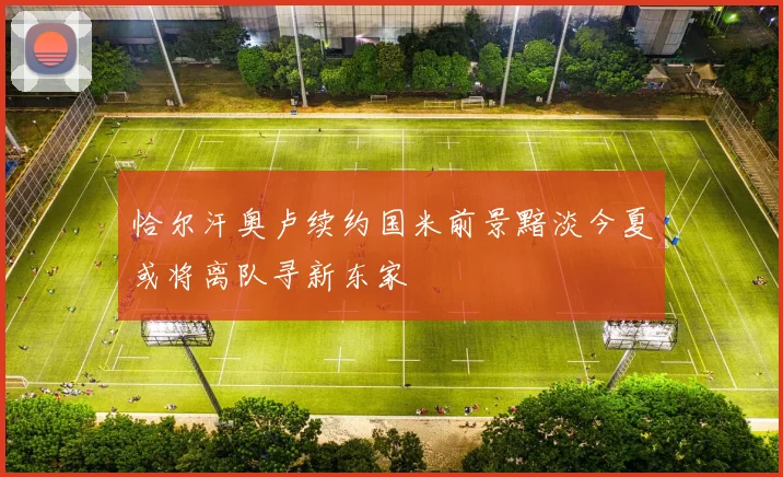 恰尔汗奥卢续约国米前景黯淡今夏或将离队寻新东家