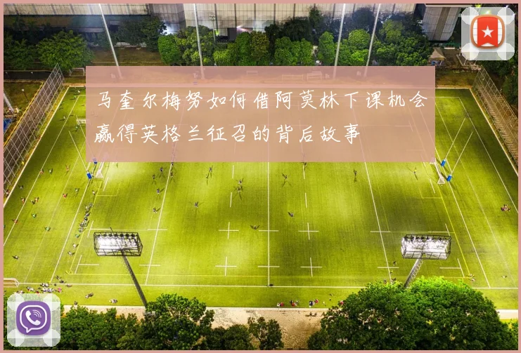 马奎尔梅努如何借阿莫林下课机会赢得英格兰征召的背后故事