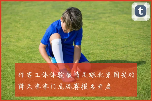 作客工体体验激情足球北京国安对阵天津津门虎观赛报名开启