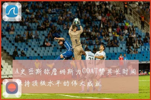 A史密斯称詹姆斯为GOAT赞其长时间保持顶级水平的伟大成就
