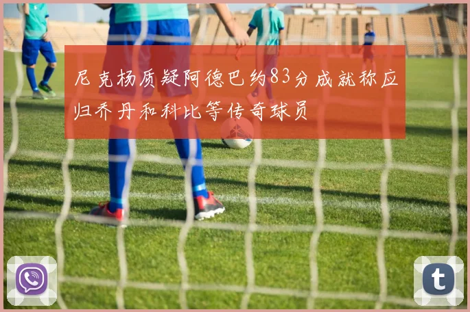 尼克杨质疑阿德巴约83分成就称应归乔丹和科比等传奇球员