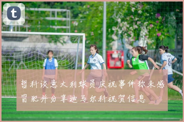 哲科谈意大利球员庆祝事件称未感冒犯并分享迪马尔科祝贺信息