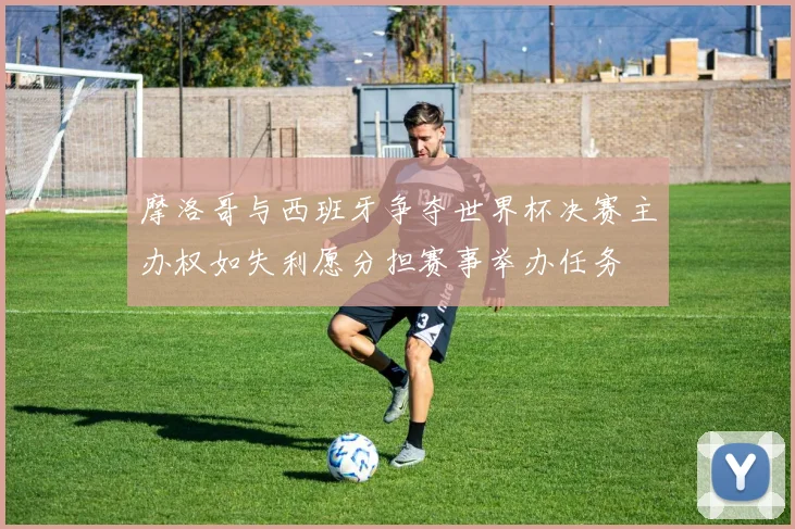 摩洛哥与西班牙争夺世界杯决赛主办权如失利愿分担赛事举办任务