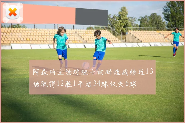 阿森纳主场对纽卡的辉煌战绩近13场取得12胜1平进34球仅失6球
