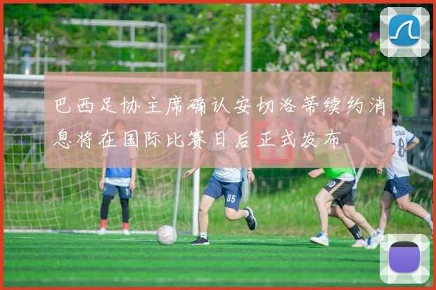 巴西足协主席确认安切洛蒂续约消息将在国际比赛日后正式发布