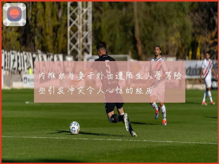 内维尔与妻子外出遭陌生人辱骂险些引发冲突令人心惊的经历