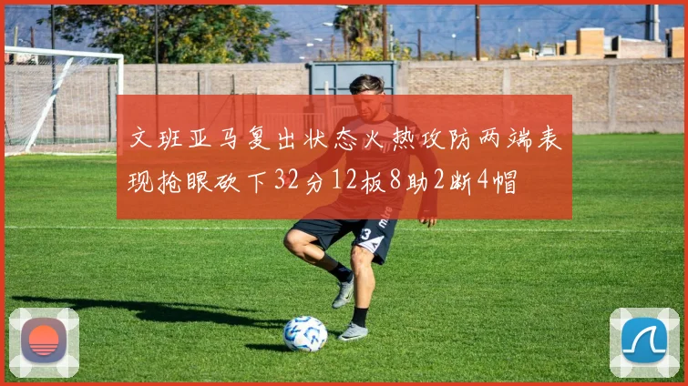 文班亚马复出状态火热攻防两端表现抢眼砍下32分12板8助2断4帽
