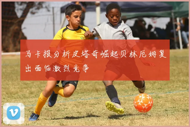 马卡报分析皮塔奇崛起贝林厄姆复出面临激烈竞争